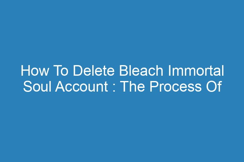 how to delete bleach immortal soul account the process of deleting 13300