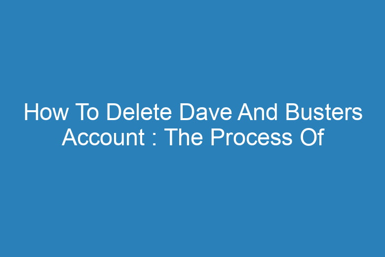 how to delete dave and busters account the process of deleting 13981