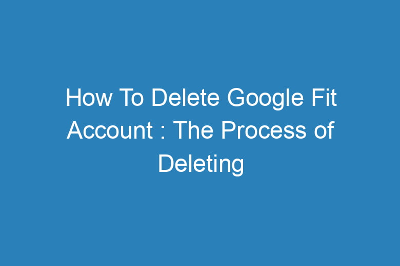 how to delete google fit account the process of deleting 14970