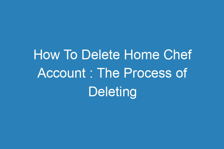 how to delete home chef account the process of deleting 15159