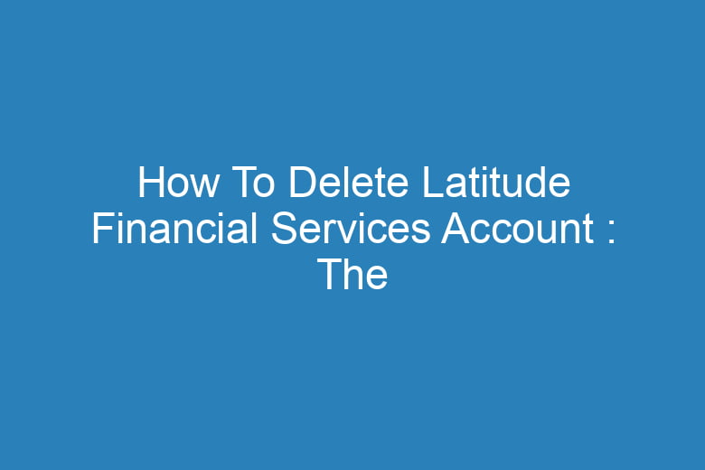 how to delete latitude financial services account the process of deleting 15638